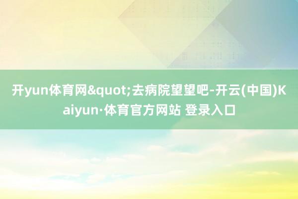 开yun体育网"去病院望望吧-开云(中国)Kaiyun·体育官方网站 登录入口