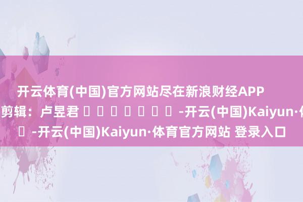 开云体育(中国)官方网站尽在新浪财经APP            						包袱剪辑：卢昱君 							-开云(中国)Kaiyun·体育官方网站 登录入口
