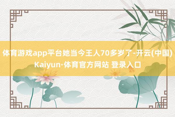 体育游戏app平台她当今王人70多岁了-开云(中国)Kaiyun·体育官方网站 登录入口