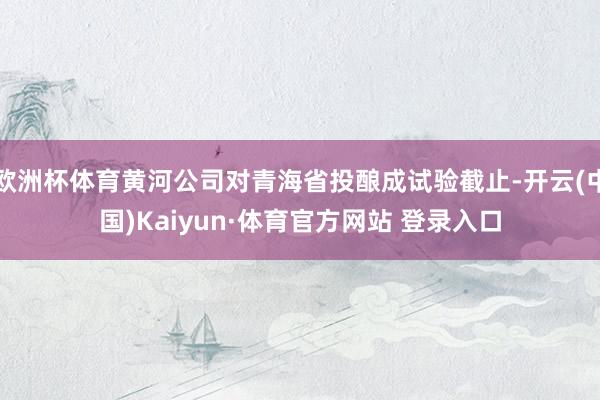 欧洲杯体育黄河公司对青海省投酿成试验截止-开云(中国)Kaiyun·体育官方网站 登录入口
