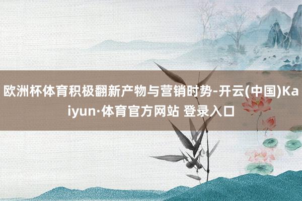 欧洲杯体育积极翻新产物与营销时势-开云(中国)Kaiyun·体育官方网站 登录入口