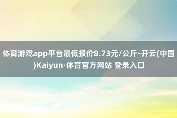 体育游戏app平台最低报价8.73元/公斤-开云(中国)Kaiyun·体育官方网站 登录入口