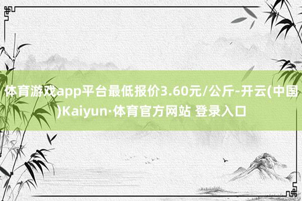 体育游戏app平台最低报价3.60元/公斤-开云(中国)Kaiyun·体育官方网站 登录入口