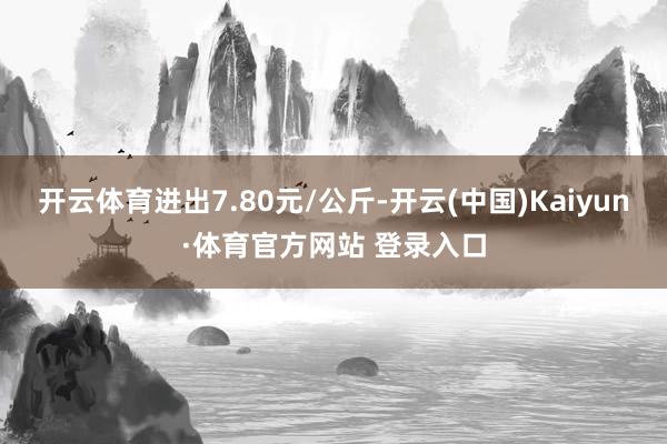 开云体育进出7.80元/公斤-开云(中国)Kaiyun·体育官方网站 登录入口