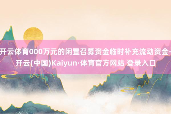 开云体育000万元的闲置召募资金临时补充流动资金-开云(中国)Kaiyun·体育官方网站 登录入口