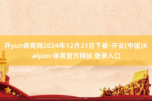 开yun体育网2024年12月31日下昼-开云(中国)Kaiyun·体育官方网站 登录入口