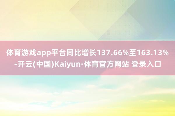 体育游戏app平台同比增长137.66%至163.13%-开云(中国)Kaiyun·体育官方网站 登录入口
