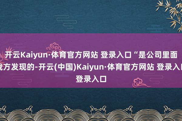 开云Kaiyun·体育官方网站 登录入口“是公司里面我方发现的-开云(中国)Kaiyun·体育官方网站 登录入口