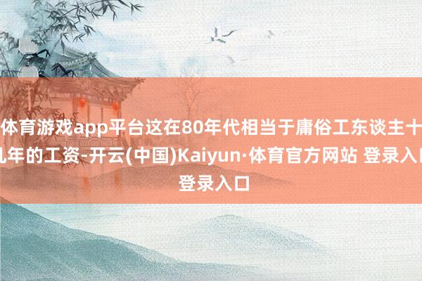 体育游戏app平台这在80年代相当于庸俗工东谈主十几年的工资-开云(中国)Kaiyun·体育官方网站 登录入口