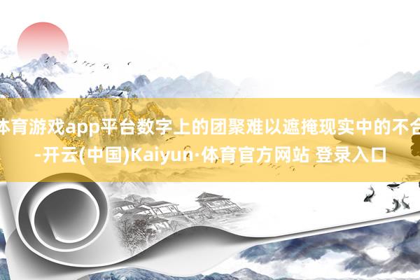 体育游戏app平台数字上的团聚难以遮掩现实中的不合-开云(中国)Kaiyun·体育官方网站 登录入口
