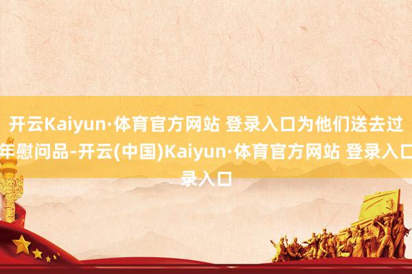 开云Kaiyun·体育官方网站 登录入口为他们送去过年慰问品-开云(中国)Kaiyun·体育官方网站 登录入口