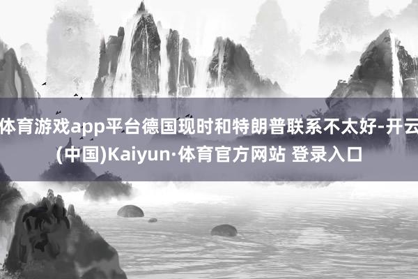体育游戏app平台德国现时和特朗普联系不太好-开云(中国)Kaiyun·体育官方网站 登录入口
