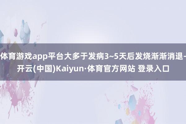 体育游戏app平台大多于发病3~5天后发烧渐渐消退-开云(中国)Kaiyun·体育官方网站 登录入口