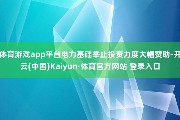 体育游戏app平台电力基础举止投资力度大幅赞助-开云(中国)Kaiyun·体育官方网站 登录入口