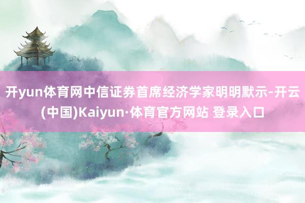 开yun体育网　　中信证券首席经济学家明明默示-开云(中国)Kaiyun·体育官方网站 登录入口