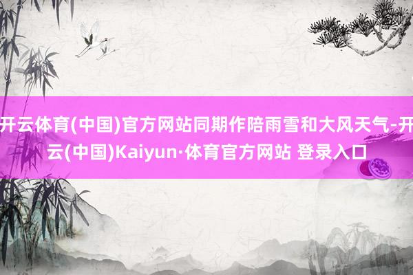 开云体育(中国)官方网站同期作陪雨雪和大风天气-开云(中国)Kaiyun·体育官方网站 登录入口