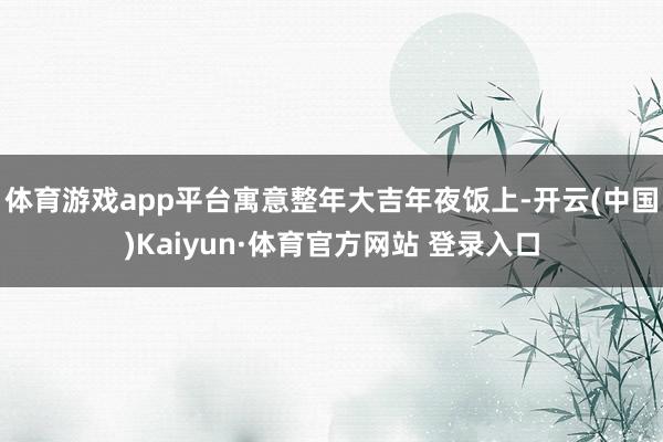 体育游戏app平台寓意整年大吉 年夜饭上-开云(中国)Kaiyun·体育官方网站 登录入口