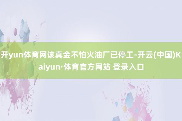 开yun体育网该真金不怕火油厂已停工-开云(中国)Kaiyun·体育官方网站 登录入口
