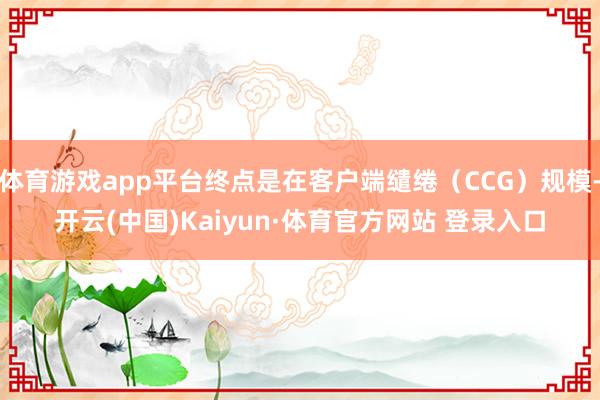 体育游戏app平台终点是在客户端缱绻（CCG）规模-开云(中国)Kaiyun·体育官方网站 登录入口