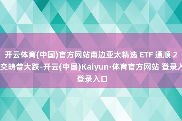 开云体育(中国)官方网站南边亚太精选 ETF 通顺 2 个交畴昔大跌-开云(中国)Kaiyun·体育官方网站 登录入口