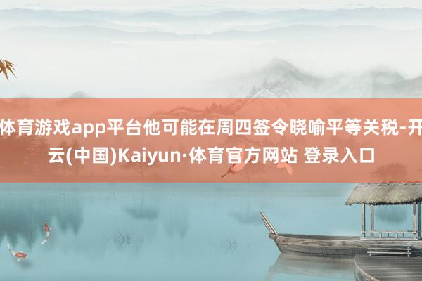 体育游戏app平台他可能在周四签令晓喻平等关税-开云(中国)Kaiyun·体育官方网站 登录入口