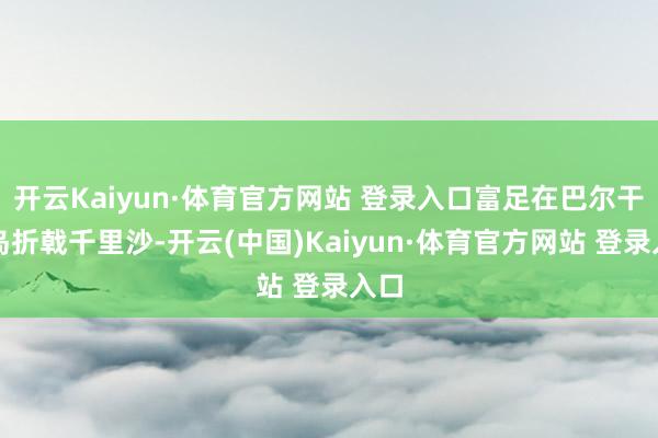 开云Kaiyun·体育官方网站 登录入口富足在巴尔干半岛折戟千里沙-开云(中国)Kaiyun·体育官方网站 登录入口