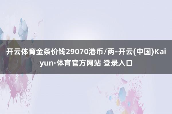 开云体育金条价钱29070港币/两-开云(中国)Kaiyun·体育官方网站 登录入口