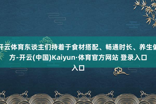 开云体育东谈主们持着于食材搭配、畅通时长、养生偏方-开云(中国)Kaiyun·体育官方网站 登录入口