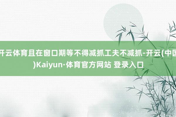 开云体育且在窗口期等不得减抓工夫不减抓-开云(中国)Kaiyun·体育官方网站 登录入口