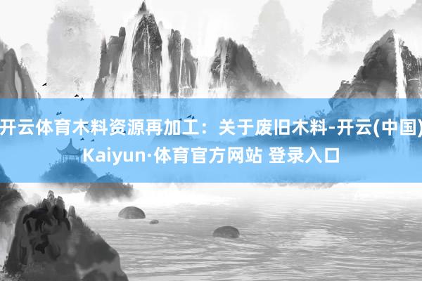 开云体育木料资源再加工：关于废旧木料-开云(中国)Kaiyun·体育官方网站 登录入口