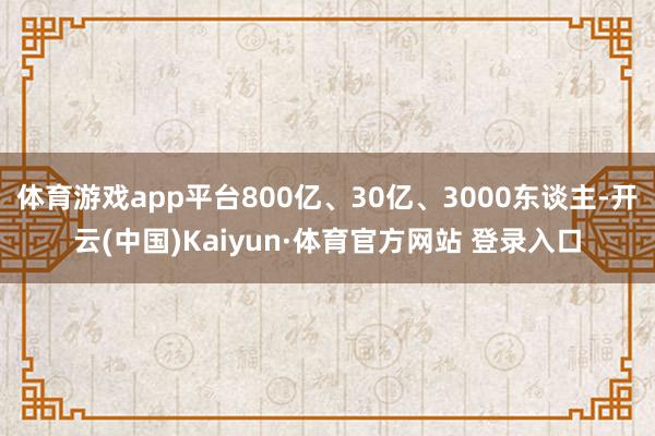 体育游戏app平台800亿、30亿、3000东谈主-开云(中国)Kaiyun·体育官方网站 登录入口