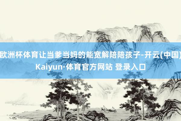 欧洲杯体育让当爹当妈的能宽解陪陪孩子-开云(中国)Kaiyun·体育官方网站 登录入口