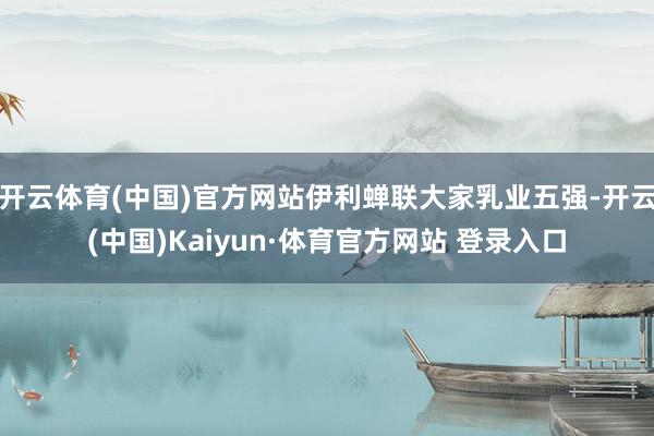 开云体育(中国)官方网站伊利蝉联大家乳业五强-开云(中国)Kaiyun·体育官方网站 登录入口