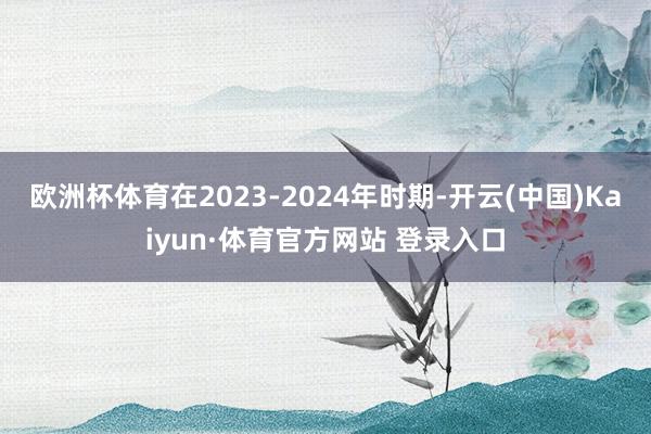 欧洲杯体育在2023-2024年时期-开云(中国)Kaiyun·体育官方网站 登录入口