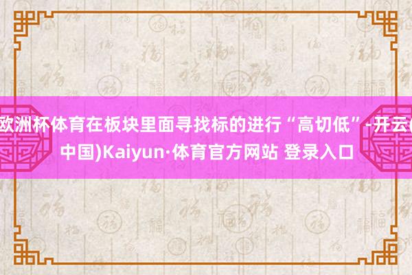 欧洲杯体育在板块里面寻找标的进行“高切低”-开云(中国)Kaiyun·体育官方网站 登录入口