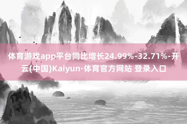 体育游戏app平台同比增长24.99%-32.71%-开云(中国)Kaiyun·体育官方网站 登录入口