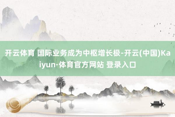 开云体育 　　国际业务成为中枢增长极-开云(中国)Kaiyun·体育官方网站 登录入口