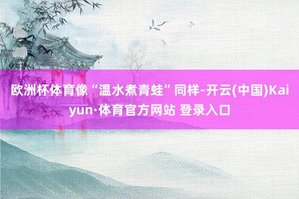 欧洲杯体育像“温水煮青蛙”同样-开云(中国)Kaiyun·体育官方网站 登录入口