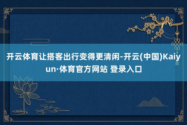 开云体育让搭客出行变得更清闲-开云(中国)Kaiyun·体育官方网站 登录入口
