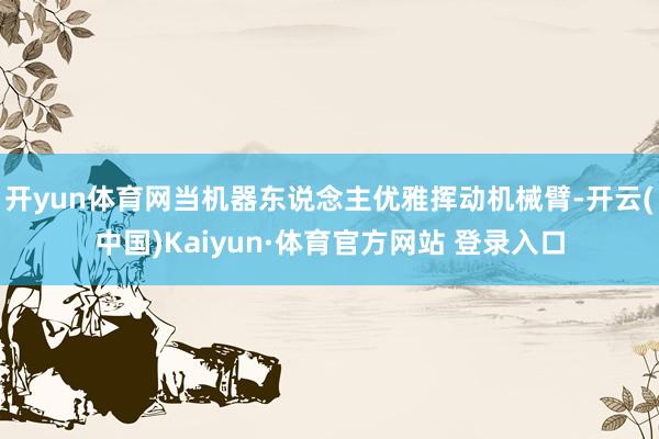 开yun体育网当机器东说念主优雅挥动机械臂-开云(中国)Kaiyun·体育官方网站 登录入口