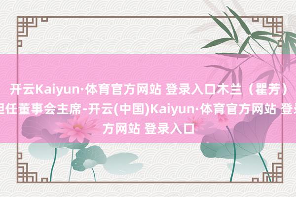 开云Kaiyun·体育官方网站 登录入口木兰（瞿芳）持续担任董事会主席-开云(中国)Kaiyun·体育官方网站 登录入口