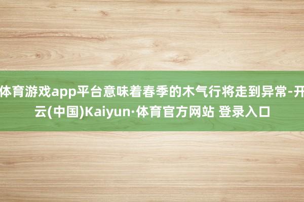 体育游戏app平台意味着春季的木气行将走到异常-开云(中国)Kaiyun·体育官方网站 登录入口