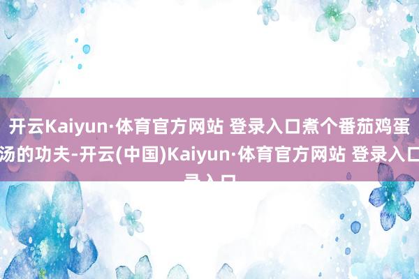 开云Kaiyun·体育官方网站 登录入口煮个番茄鸡蛋汤的功夫-开云(中国)Kaiyun·体育官方网站 登录入口