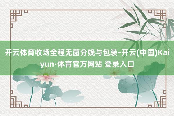 开云体育收场全程无菌分娩与包装-开云(中国)Kaiyun·体育官方网站 登录入口