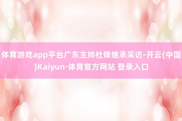 体育游戏app平台广东主帅杜锋继承采访-开云(中国)Kaiyun·体育官方网站 登录入口