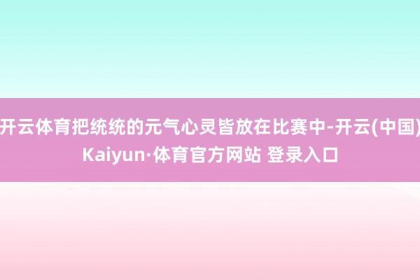 开云体育把统统的元气心灵皆放在比赛中-开云(中国)Kaiyun·体育官方网站 登录入口
