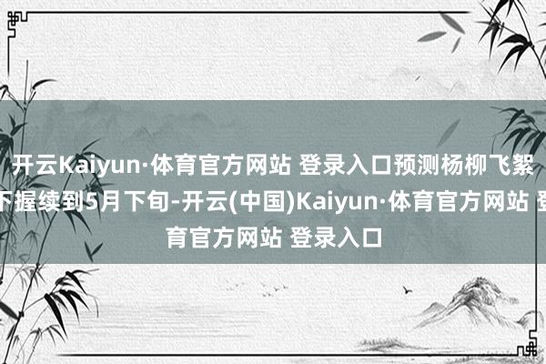 开云Kaiyun·体育官方网站 登录入口预测杨柳飞絮将从刻下握续到5月下旬-开云(中国)Kaiyun·体育官方网站 登录入口