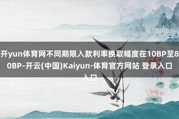 开yun体育网不同期限入款利率换取幅度在10BP至80BP-开云(中国)Kaiyun·体育官方网站 登录入口