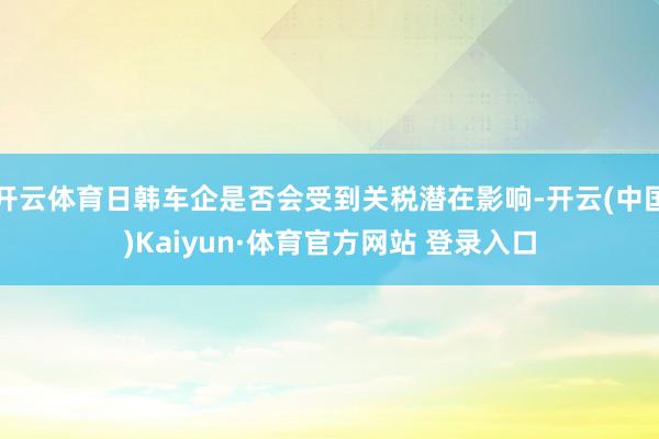 开云体育日韩车企是否会受到关税潜在影响-开云(中国)Kaiyun·体育官方网站 登录入口
