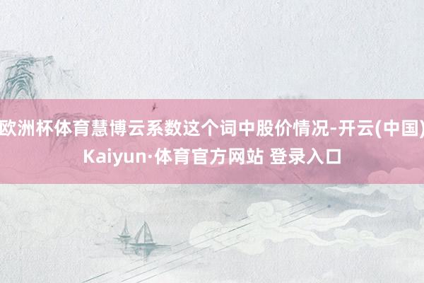 欧洲杯体育慧博云系数这个词中股价情况-开云(中国)Kaiyun·体育官方网站 登录入口